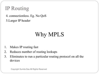 IP Routing
4. connectionless. Eg. No QoS
5.Larger IP header
Why MPLS
1. Makes IP routing fast
2. Reduces number of routing lookups
3. Eliminates to run a particular routing protocol on all the
devices
Created by Sumita Das
 