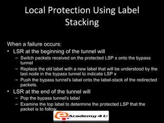 Local Protection Using Label
                 Stacking

When a failure occurs:
• LSR at the beginning of the tunnel will
   – Switch packets received on the protected LSP x onto the bypass
     tunnel
   – Replace the old label with a new label that will be understood by the
     last node in the bypass tunnel to indicate LSP x
   – Push the bypass tunnel's label onto the label-stack of the redirected
     packets.
• LSR at the end of the tunnel will
   – Pop the bypass tunnel's label
   – Examine the top label to determine the protected LSP that the
     packet is to follow.
 