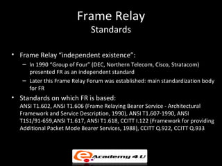 Frame Relay
                             Standards

• Frame Relay “independent existence”:
   – In 1990 “Group of Four” (DEC, Northern Telecom, Cisco, Stratacom)
     presented FR as an independent standard
   – Later this Frame Relay Forum was established: main standardization body
     for FR
• Standards on which FR is based:
  ANSI T1.602, ANSI T1.606 (Frame Relaying Bearer Service - Architectural
  Framework and Service Description, 1990), ANSI T1.607-1990, ANSI
  T1S1/91-659,ANSI T1.617, ANSI T1.618, CCITT I.122 (Framework for providing
  Additional Packet Mode Bearer Services, 1988), CCITT Q.922, CCITT Q.933
 