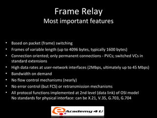 Frame Relay
                     Most important features


•   Based on packet (frame) switching
•   Frames of variable length (up to 4096 bytes, typically 1600 bytes)
•   Connection oriented; only permanent connections - PVCs; switched VCs in
    standard extensions
•   High data rates at user-network interfaces (2Mbps, ultimately up to 45 Mbps)
•   Bandwidth on demand
•   No flow control mechanisms (nearly)
•   No error control (but FCS) or retransmission mechanisms
•   All protocol functions implemented at 2nd level (data link) of OSI model
    No standards for physical interface: can be X.21, V.35, G.703, G.704
 