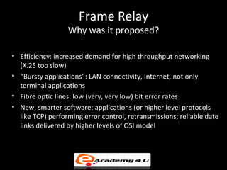 Frame Relay
                  Why was it proposed?

• Efficiency: increased demand for high throughput networking
  (X.25 too slow)
• “Bursty applications”: LAN connectivity, Internet, not only
  terminal applications
• Fibre optic lines: low (very, very low) bit error rates
• New, smarter software: applications (or higher level protocols
  like TCP) performing error control, retransmissions; reliable date
  links delivered by higher levels of OSI model
 