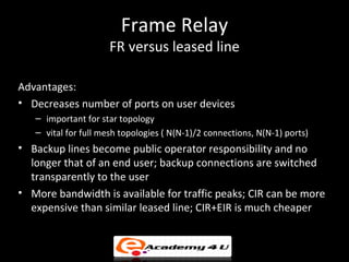 Frame Relay
                     FR versus leased line

Advantages:
• Decreases number of ports on user devices
   – important for star topology
   – vital for full mesh topologies ( N(N-1)/2 connections, N(N-1) ports)
• Backup lines become public operator responsibility and no
  longer that of an end user; backup connections are switched
  transparently to the user
• More bandwidth is available for traffic peaks; CIR can be more
  expensive than similar leased line; CIR+EIR is much cheaper
 