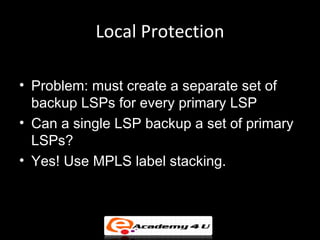 Local Protection

• Problem: must create a separate set of
  backup LSPs for every primary LSP
• Can a single LSP backup a set of primary
  LSPs?
• Yes! Use MPLS label stacking.
 