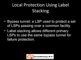 Local Protection Using Label
              Stacking

• Bypass tunnel: a LSP used to protect a set
  of LSPs passing over a common facility.
• Label stacking allows different primary
  LSPs to use the same bypass tunnel for
  failure protection.
 