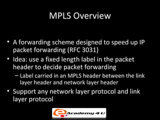MPLS Overview

• A forwarding scheme designed to speed up IP
  packet forwarding (RFC 3031)
• Idea: use a fixed length lab...