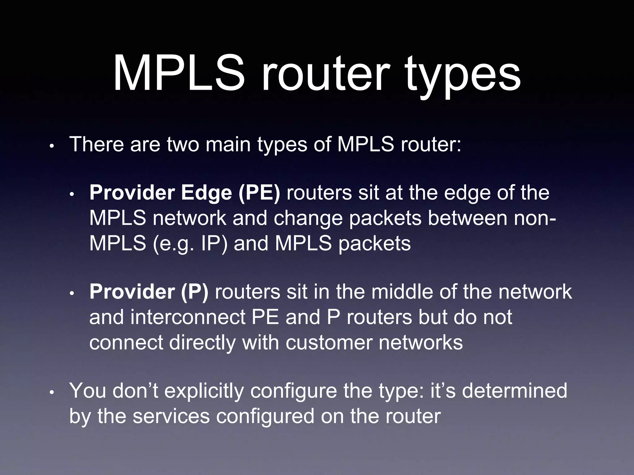 MPLS router types
• There are two main types of MPLS router:
• Provider Edge (PE) routers sit at the edge of the
MPLS network and change packets between non-
MPLS (e.g. IP) and MPLS packets
• Provider (P) routers sit in the middle of the network
and interconnect PE and P routers but do not
connect directly with customer networks
• You don’t explicitly configure the type: it’s determined
by the services configured on the router
 