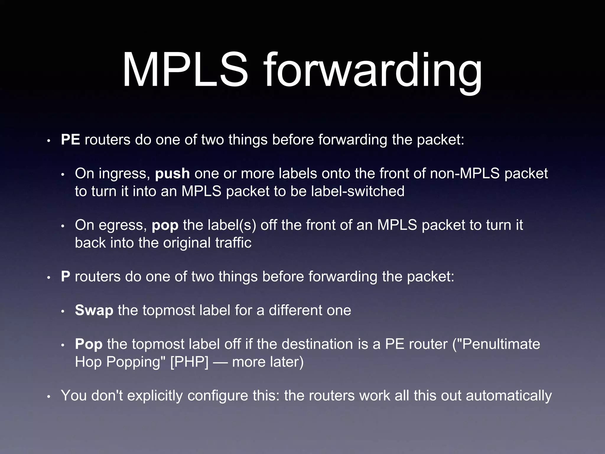 MPLS forwarding
• PE routers do one of two things before forwarding the packet:
• On ingress, push one or more labels onto the front of non-MPLS packet
to turn it into an MPLS packet to be label-switched
• On egress, pop the label(s) off the front of an MPLS packet to turn it
back into the original traffic
• P routers do one of two things before forwarding the packet:
• Swap the topmost label for a different one
• Pop the topmost label off if the destination is a PE router ("Penultimate
Hop Popping" [PHP] — more later)
• You don't explicitly configure this: the routers work all this out automatically
 