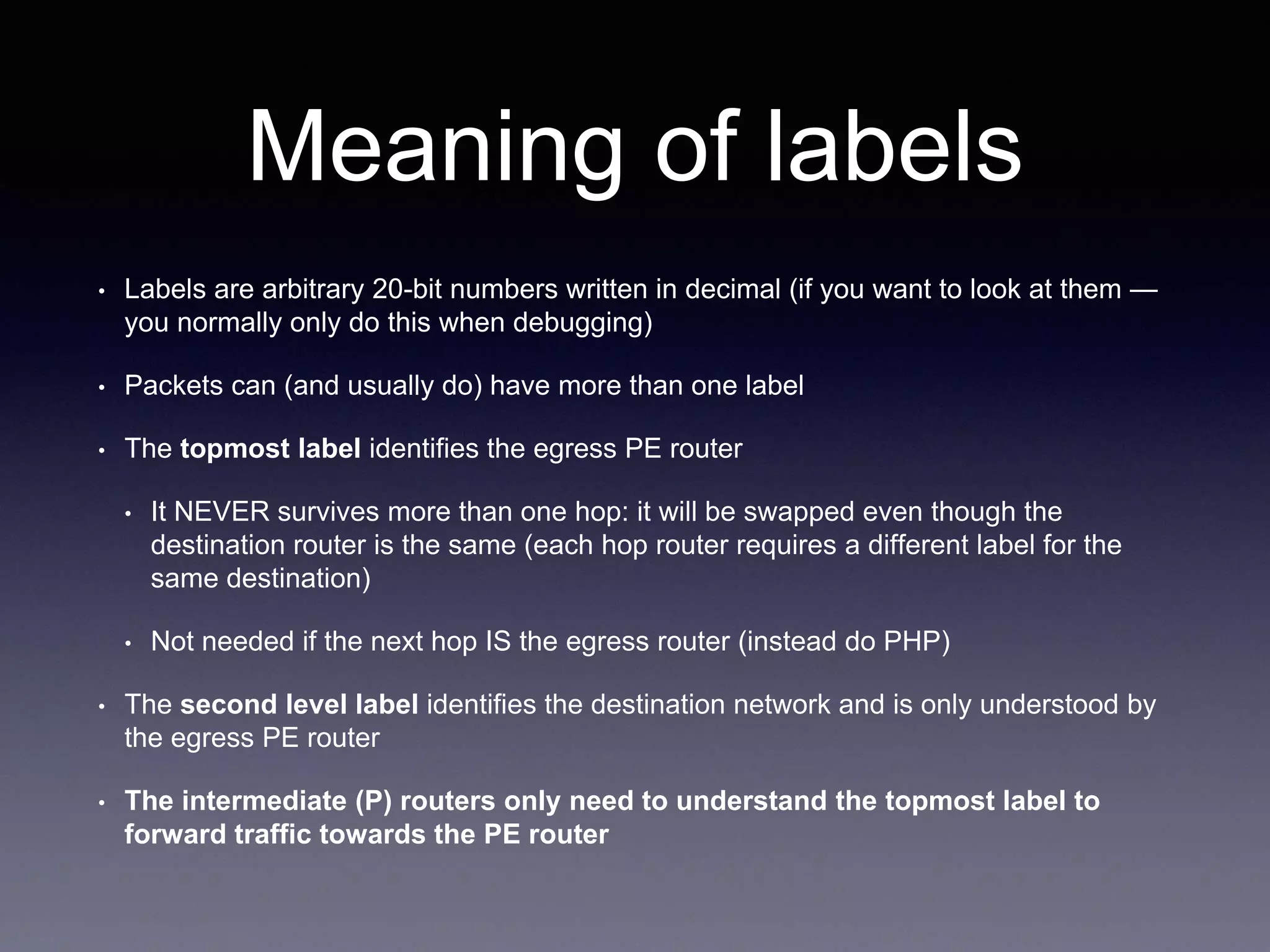Meaning of labels
• Labels are arbitrary 20-bit numbers written in decimal (if you want to look at them —
you normally only do this when debugging)
• Packets can (and usually do) have more than one label
• The topmost label identifies the egress PE router
• It NEVER survives more than one hop: it will be swapped even though the
destination router is the same (each hop router requires a different label for the
same destination)
• Not needed if the next hop IS the egress router (instead do PHP)
• The second level label identifies the destination network and is only understood by
the egress PE router
• The intermediate (P) routers only need to understand the topmost label to
forward traffic towards the PE router
 