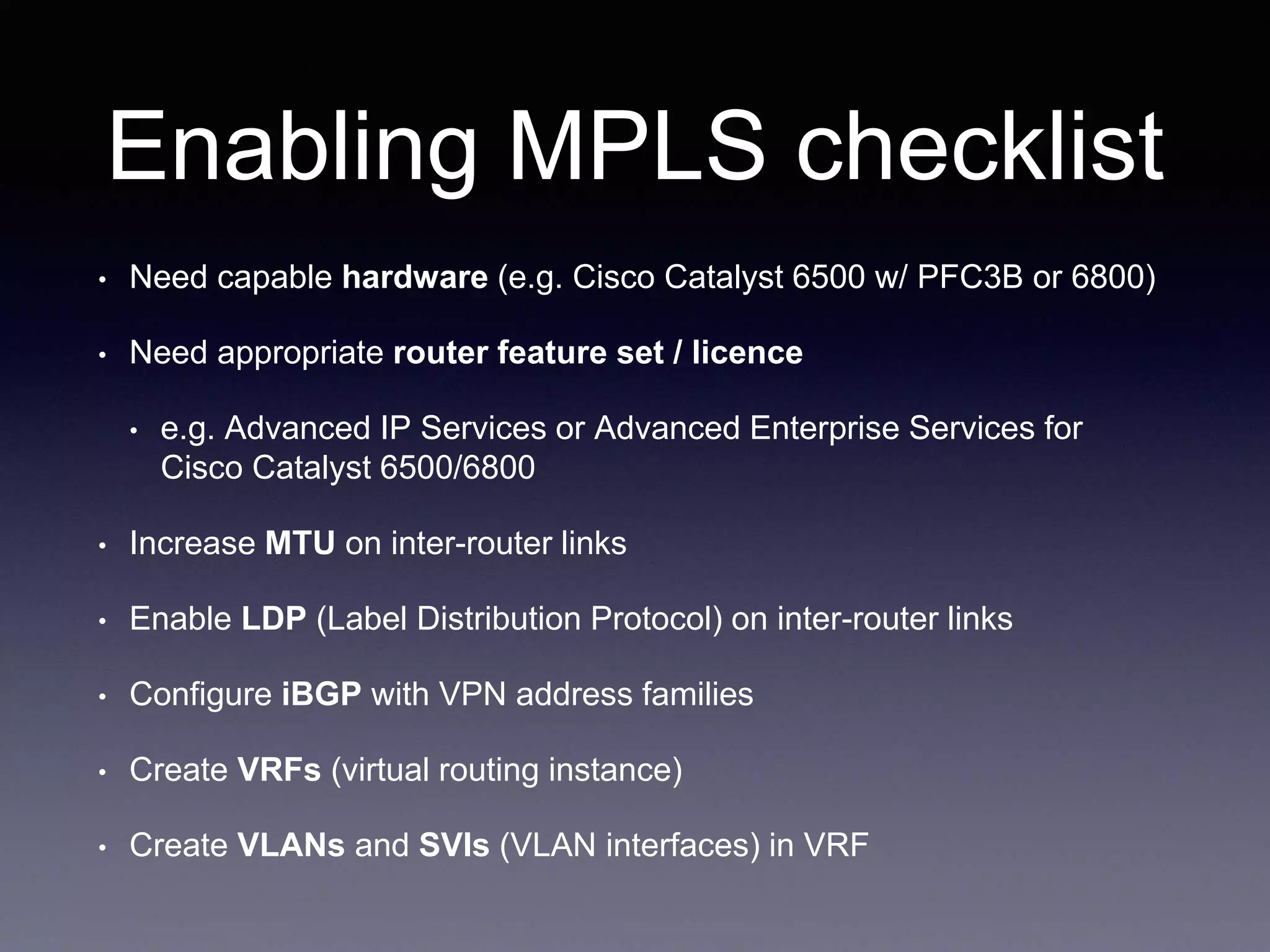 Enabling MPLS checklist
• Need capable hardware (e.g. Cisco Catalyst 6500 w/ PFC3B or 6800)
• Need appropriate router feature set / licence
• e.g. Advanced IP Services or Advanced Enterprise Services for
Cisco Catalyst 6500/6800
• Increase MTU on inter-router links
• Enable LDP (Label Distribution Protocol) on inter-router links
• Configure iBGP with VPN address families
• Create VRFs (virtual routing instance)
• Create VLANs and SVIs (VLAN interfaces) in VRF
 