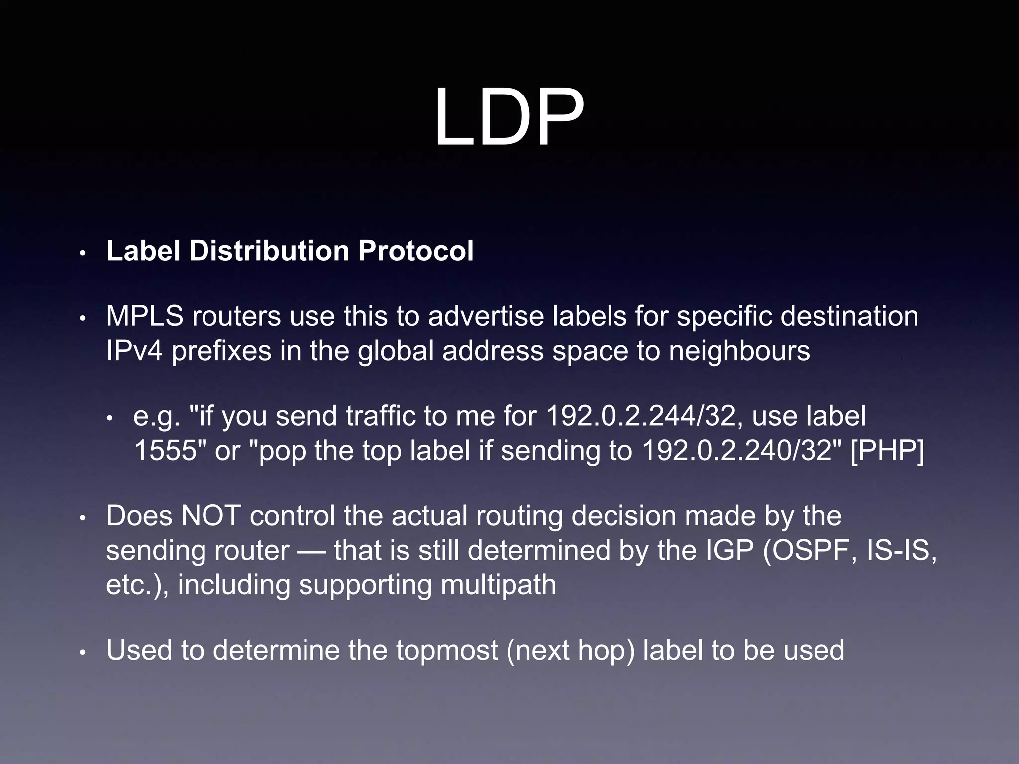 LDP
• Label Distribution Protocol
• MPLS routers use this to advertise labels for specific destination
IPv4 prefixes in the global address space to neighbours
• e.g. "if you send traffic to me for 192.0.2.244/32, use label
1555" or "pop the top label if sending to 192.0.2.240/32" [PHP]
• Does NOT control the actual routing decision made by the
sending router — that is still determined by the IGP (OSPF, IS-IS,
etc.), including supporting multipath
• Used to determine the topmost (next hop) label to be used
 