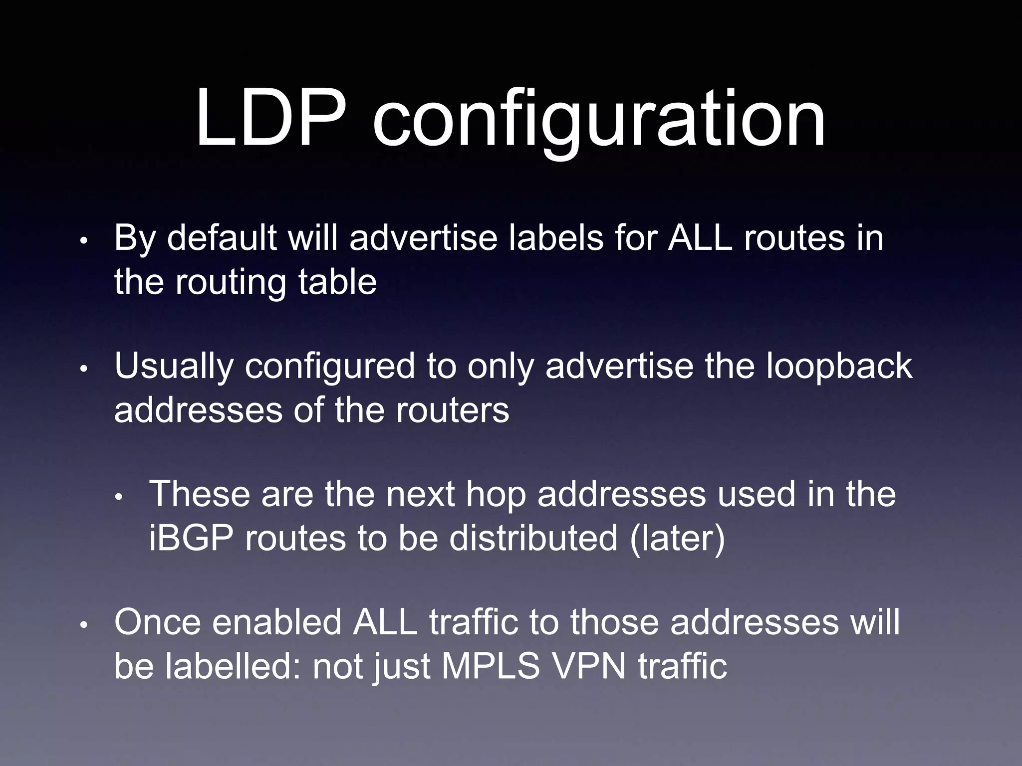 LDP configuration
• By default will advertise labels for ALL routes in
the routing table
• Usually configured to only advertise the loopback
addresses of the routers
• These are the next hop addresses used in the
iBGP routes to be distributed (later)
• Once enabled ALL traffic to those addresses will
be labelled: not just MPLS VPN traffic
 