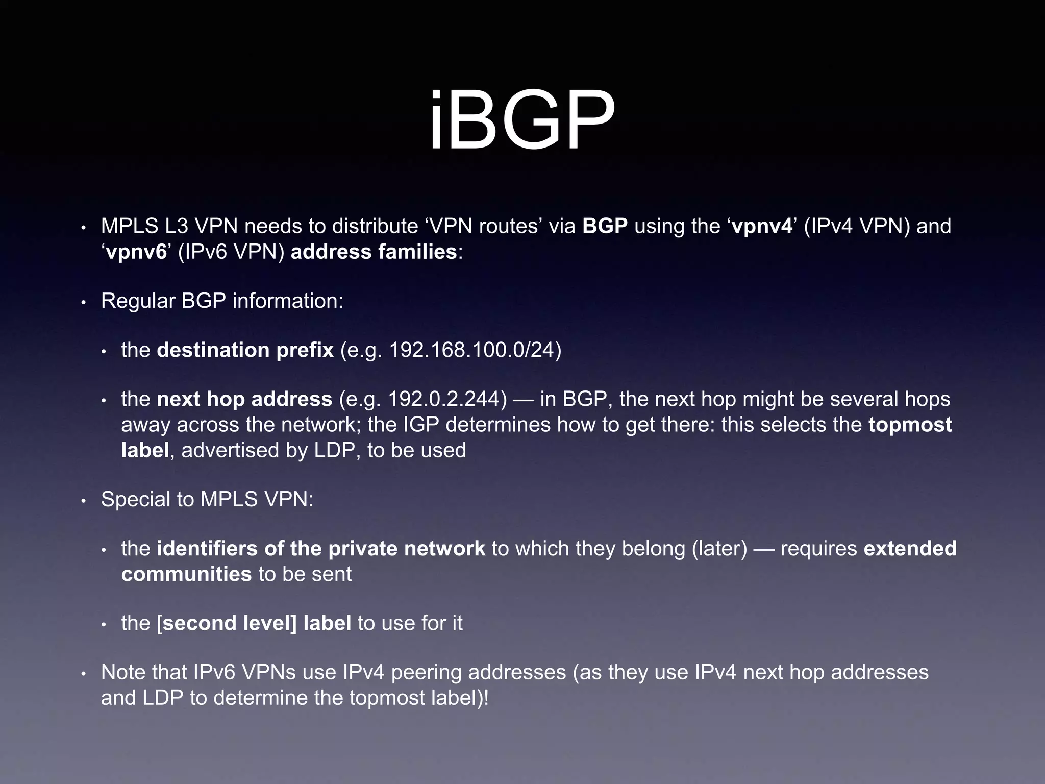 iBGP
• MPLS L3 VPN needs to distribute ‘VPN routes’ via BGP using the ‘vpnv4’ (IPv4 VPN) and
‘vpnv6’ (IPv6 VPN) address families:
• Regular BGP information:
• the destination prefix (e.g. 192.168.100.0/24)
• the next hop address (e.g. 192.0.2.244) — in BGP, the next hop might be several hops
away across the network; the IGP determines how to get there: this selects the topmost
label, advertised by LDP, to be used
• Special to MPLS VPN:
• the identifiers of the private network to which they belong (later) — requires extended
communities to be sent
• the [second level] label to use for it
• Note that IPv6 VPNs use IPv4 peering addresses (as they use IPv4 next hop addresses
and LDP to determine the topmost label)!
 