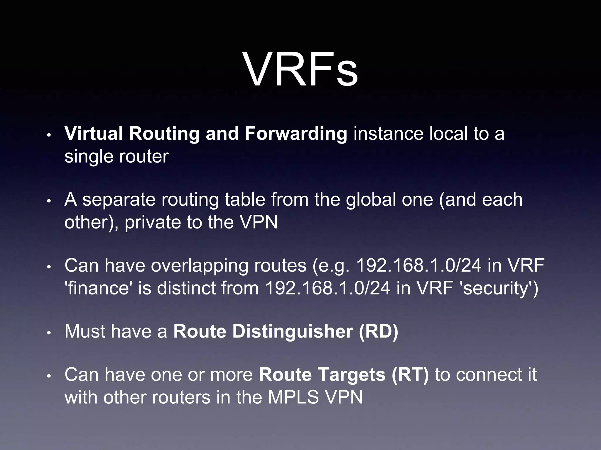 VRFs
• Virtual Routing and Forwarding instance local to a
single router
• A separate routing table from the global one (and each
other), private to the VPN
• Can have overlapping routes (e.g. 192.168.1.0/24 in VRF
'finance' is distinct from 192.168.1.0/24 in VRF 'security')
• Must have a Route Distinguisher (RD)
• Can have one or more Route Targets (RT) to connect it
with other routers in the MPLS VPN
 