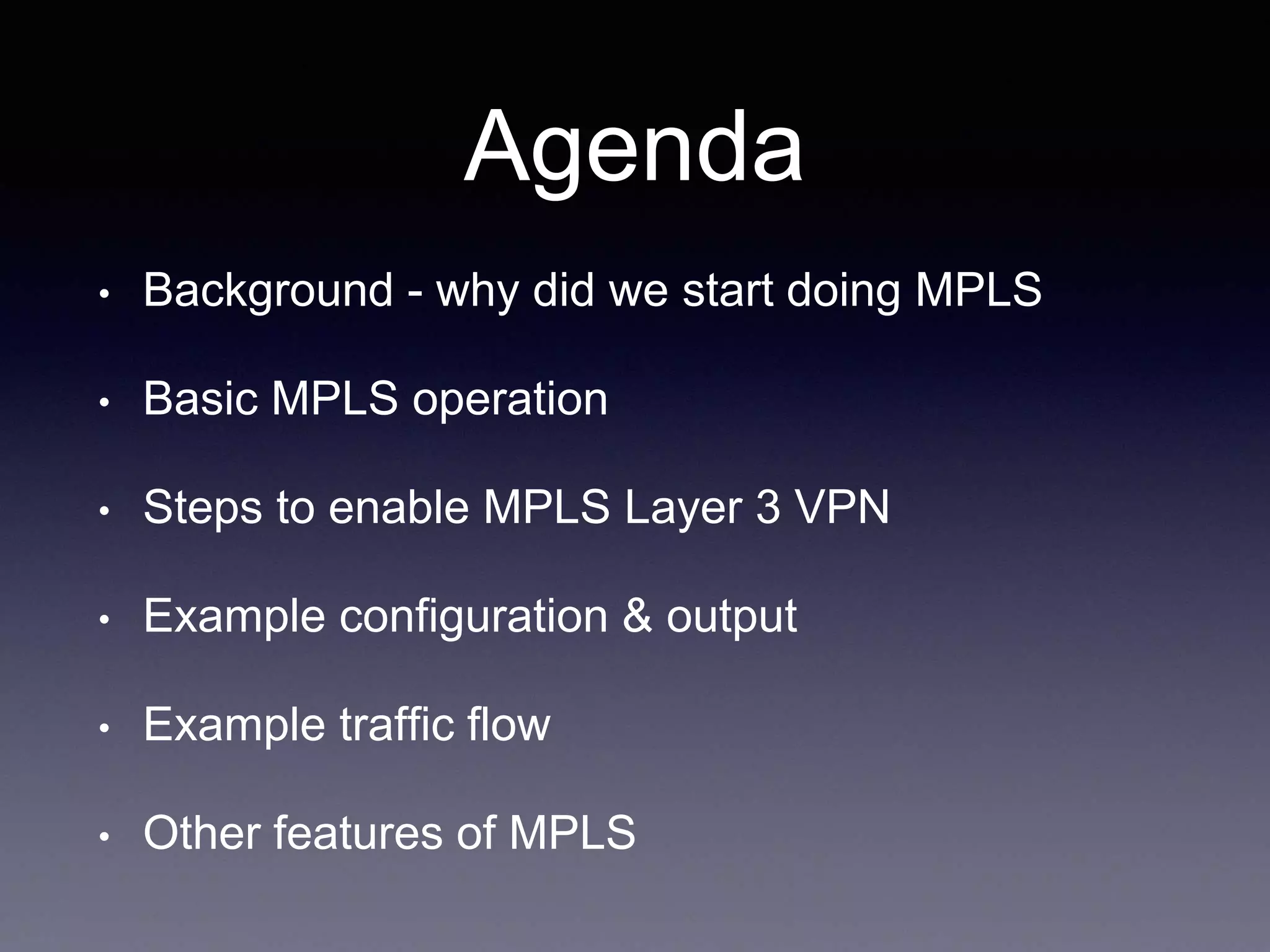 Agenda
• Background - why did we start doing MPLS
• Basic MPLS operation
• Steps to enable MPLS Layer 3 VPN
• Example configuration & output
• Example traffic flow
• Other features of MPLS
 