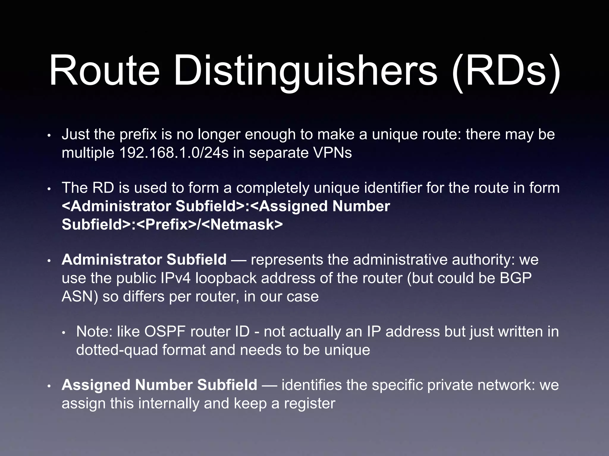 Route Distinguishers (RDs)
• Just the prefix is no longer enough to make a unique route: there may be
multiple 192.168.1.0/24s in separate VPNs
• The RD is used to form a completely unique identifier for the route in form
<Administrator Subfield>:<Assigned Number
Subfield>:<Prefix>/<Netmask>
• Administrator Subfield — represents the administrative authority: we
use the public IPv4 loopback address of the router (but could be BGP
ASN) so differs per router, in our case
• Note: like OSPF router ID - not actually an IP address but just written in
dotted-quad format and needs to be unique
• Assigned Number Subfield — identifies the specific private network: we
assign this internally and keep a register
 