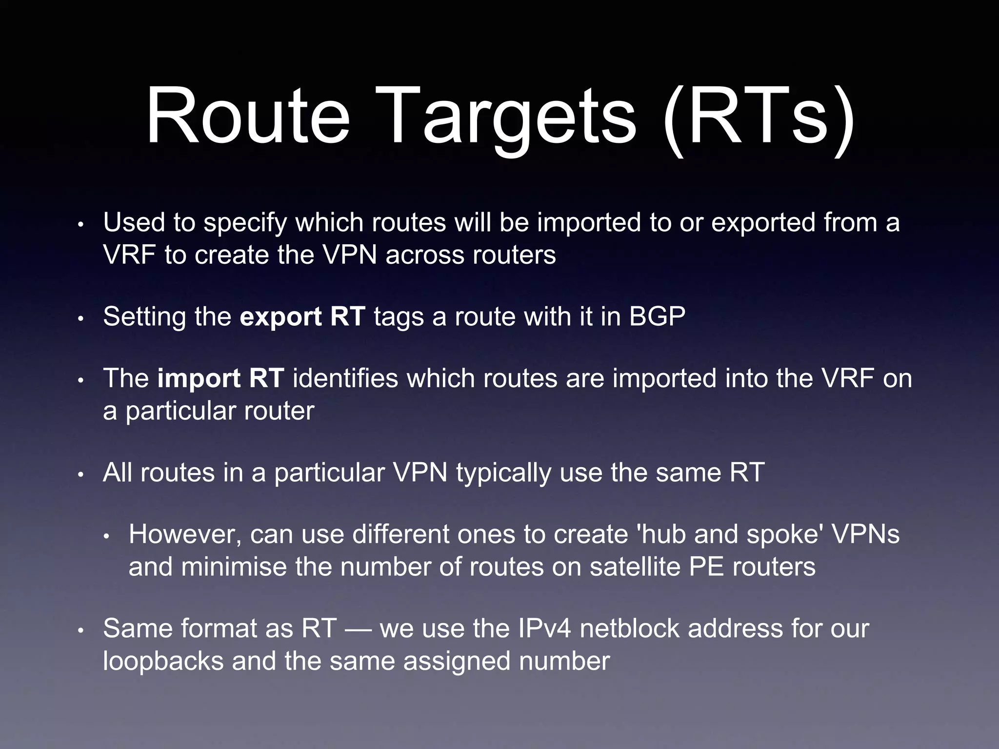 Route Targets (RTs)
• Used to specify which routes will be imported to or exported from a
VRF to create the VPN across routers
• Setting the export RT tags a route with it in BGP
• The import RT identifies which routes are imported into the VRF on
a particular router
• All routes in a particular VPN typically use the same RT
• However, can use different ones to create 'hub and spoke' VPNs
and minimise the number of routes on satellite PE routers
• Same format as RT — we use the IPv4 netblock address for our
loopbacks and the same assigned number
 