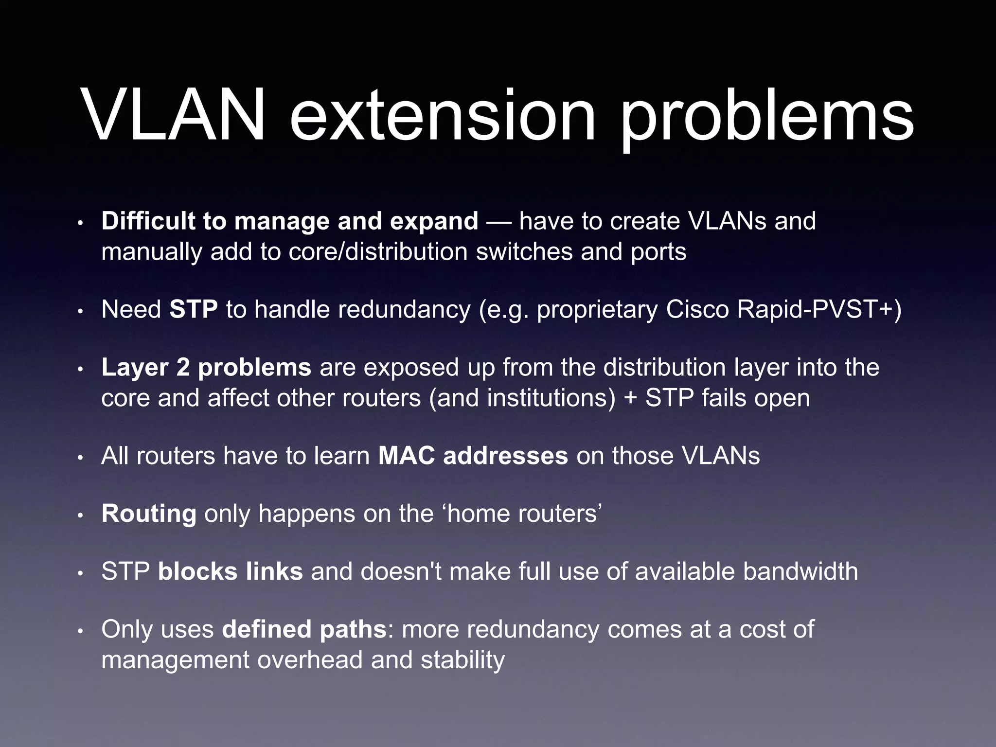 VLAN extension problems
• Difficult to manage and expand — have to create VLANs and
manually add to core/distribution switches and ports
• Need STP to handle redundancy (e.g. proprietary Cisco Rapid-PVST+)
• Layer 2 problems are exposed up from the distribution layer into the
core and affect other routers (and institutions) + STP fails open
• All routers have to learn MAC addresses on those VLANs
• Routing only happens on the ‘home routers’
• STP blocks links and doesn't make full use of available bandwidth
• Only uses defined paths: more redundancy comes at a cost of
management overhead and stability
 
