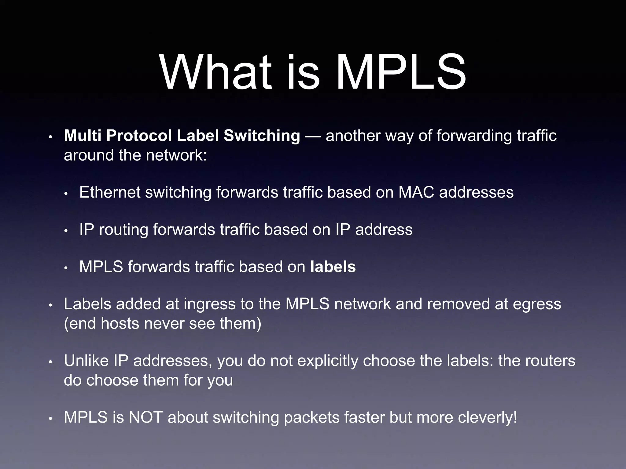 What is MPLS
• Multi Protocol Label Switching — another way of forwarding traffic
around the network:
• Ethernet switching forwards traffic based on MAC addresses
• IP routing forwards traffic based on IP address
• MPLS forwards traffic based on labels
• Labels added at ingress to the MPLS network and removed at egress
(end hosts never see them)
• Unlike IP addresses, you do not explicitly choose the labels: the routers
do choose them for you
• MPLS is NOT about switching packets faster but more cleverly!
 