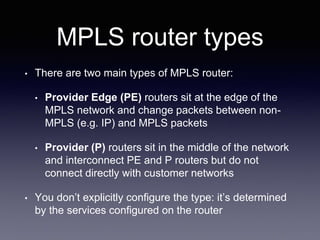 MPLS router types
• There are two main types of MPLS router:
• Provider Edge (PE) routers sit at the edge of the
MPLS network and change packets between non-
MPLS (e.g. IP) and MPLS packets
• Provider (P) routers sit in the middle of the network
and interconnect PE and P routers but do not
connect directly with customer networks
• You don’t explicitly configure the type: it’s determined
by the services configured on the router
 