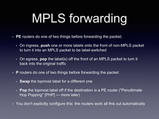 MPLS forwarding
• PE routers do one of two things before forwarding the packet:
• On ingress, push one or more labels onto the front of non-MPLS packet
to turn it into an MPLS packet to be label-switched
• On egress, pop the label(s) off the front of an MPLS packet to turn it
back into the original traffic
• P routers do one of two things before forwarding the packet:
• Swap the topmost label for a different one
• Pop the topmost label off if the destination is a PE router ("Penultimate
Hop Popping" [PHP] — more later)
• You don't explicitly configure this: the routers work all this out automatically
 