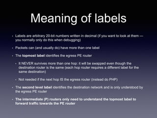 Meaning of labels
• Labels are arbitrary 20-bit numbers written in decimal (if you want to look at them —
you normally only do this when debugging)
• Packets can (and usually do) have more than one label
• The topmost label identifies the egress PE router
• It NEVER survives more than one hop: it will be swapped even though the
destination router is the same (each hop router requires a different label for the
same destination)
• Not needed if the next hop IS the egress router (instead do PHP)
• The second level label identifies the destination network and is only understood by
the egress PE router
• The intermediate (P) routers only need to understand the topmost label to
forward traffic towards the PE router
 