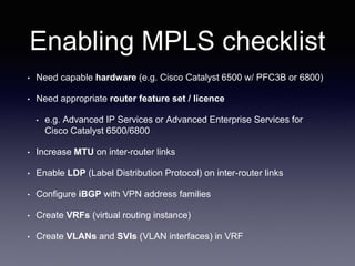 Enabling MPLS checklist
• Need capable hardware (e.g. Cisco Catalyst 6500 w/ PFC3B or 6800)
• Need appropriate router feature set / licence
• e.g. Advanced IP Services or Advanced Enterprise Services for
Cisco Catalyst 6500/6800
• Increase MTU on inter-router links
• Enable LDP (Label Distribution Protocol) on inter-router links
• Configure iBGP with VPN address families
• Create VRFs (virtual routing instance)
• Create VLANs and SVIs (VLAN interfaces) in VRF
 