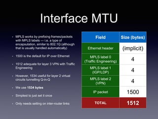 Interface MTU
• MPLS works by prefixing frames/packets
with MPLS labels — i.e. a type of
encapsulation, similar to 802.1Q (although
that is usually handled automatically)
• 1500 is the default for IP over Ethernet
• 1512 adequate for layer 3 VPN with Traffic
Engineering
• However, 1534 useful for layer 2 virtual
circuits tunnelling Q-in-Q
• We use 1534 bytes
• Simplest to just set it once
• Only needs setting on inter-router links
Field Size (bytes)
Ethernet header (implicit)
MPLS label 0
(Traffic Engineering) 4
MPLS label 1
(IGP/LDP) 4
MPLS label 2
(VPN) 4
IP packet 1500
TOTAL 1512
 