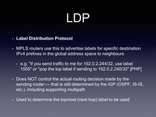 LDP
• Label Distribution Protocol
• MPLS routers use this to advertise labels for specific destination
IPv4 prefixes in the global address space to neighbours
• e.g. "if you send traffic to me for 192.0.2.244/32, use label
1555" or "pop the top label if sending to 192.0.2.240/32" [PHP]
• Does NOT control the actual routing decision made by the
sending router — that is still determined by the IGP (OSPF, IS-IS,
etc.), including supporting multipath
• Used to determine the topmost (next hop) label to be used
 