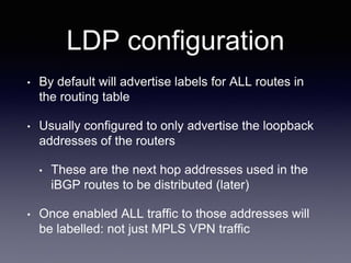 LDP configuration
• By default will advertise labels for ALL routes in
the routing table
• Usually configured to only advertise the loopback
addresses of the routers
• These are the next hop addresses used in the
iBGP routes to be distributed (later)
• Once enabled ALL traffic to those addresses will
be labelled: not just MPLS VPN traffic
 