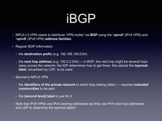 iBGP
• MPLS L3 VPN needs to distribute ‘VPN routes’ via BGP using the ‘vpnv4’ (IPv4 VPN) and
‘vpnv6’ (IPv6 VPN) address families:
• Regular BGP information:
• the destination prefix (e.g. 192.168.100.0/24)
• the next hop address (e.g. 192.0.2.244) — in BGP, the next hop might be several hops
away across the network; the IGP determines how to get there: this selects the topmost
label, advertised by LDP, to be used
• Special to MPLS VPN:
• the identifiers of the private network to which they belong (later) — requires extended
communities to be sent
• the [second level] label to use for it
• Note that IPv6 VPNs use IPv4 peering addresses (as they use IPv4 next hop addresses
and LDP to determine the topmost label)!
 