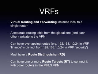VRFs
• Virtual Routing and Forwarding instance local to a
single router
• A separate routing table from the global one (and each
other), private to the VPN
• Can have overlapping routes (e.g. 192.168.1.0/24 in VRF
'finance' is distinct from 192.168.1.0/24 in VRF 'security')
• Must have a Route Distinguisher (RD)
• Can have one or more Route Targets (RT) to connect it
with other routers in the MPLS VPN
 