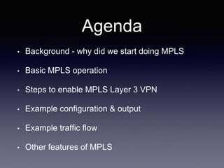 Agenda
• Background - why did we start doing MPLS
• Basic MPLS operation
• Steps to enable MPLS Layer 3 VPN
• Example configuration & output
• Example traffic flow
• Other features of MPLS
 