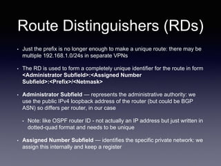 Route Distinguishers (RDs)
• Just the prefix is no longer enough to make a unique route: there may be
multiple 192.168.1.0/24s in separate VPNs
• The RD is used to form a completely unique identifier for the route in form
<Administrator Subfield>:<Assigned Number
Subfield>:<Prefix>/<Netmask>
• Administrator Subfield — represents the administrative authority: we
use the public IPv4 loopback address of the router (but could be BGP
ASN) so differs per router, in our case
• Note: like OSPF router ID - not actually an IP address but just written in
dotted-quad format and needs to be unique
• Assigned Number Subfield — identifies the specific private network: we
assign this internally and keep a register
 