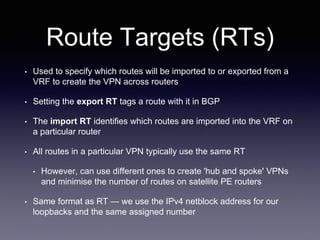 Route Targets (RTs)
• Used to specify which routes will be imported to or exported from a
VRF to create the VPN across routers
• Setting the export RT tags a route with it in BGP
• The import RT identifies which routes are imported into the VRF on
a particular router
• All routes in a particular VPN typically use the same RT
• However, can use different ones to create 'hub and spoke' VPNs
and minimise the number of routes on satellite PE routers
• Same format as RT — we use the IPv4 netblock address for our
loopbacks and the same assigned number
 