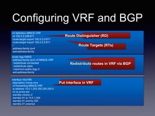 Configuring VRF and BGP
vrf definition MINCE-VRF
rd 192.0.2.238:811
route-target export 192.0.2.0:811
route-target import 192.0.2.0:811
!
address-family ipv4
exit-address-family
router bgp 64602
address-family ipv4 vrf MINCE-VRF
redistribute connected
redistribute static
maximum-paths ibgp 2
exit-address-family
interface Vlan789
description mince-nms
vrf forwarding MINCE-VRF
ip address 10.0.1.253 255.255.255.0
no ip proxy-arp
standby version 2
standby 81 ip 10.0.1.254
standby 81 priority 200
standby 81 preempt
Put interface in VRF
Route Distinguisher (RD)
Route Targets (RTs)
Redistribute routes in VRF via BGP
 