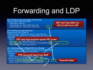 DIST-NMS#show ip cef vrf MINCE-VRF 10.2.1.50 detail
DIST-NMS#show mpls ldp bindings 192.0.2.244 32
DIST-NMS#show ip route 192.0.2.244
DIST-NMS#show ip cef vrf MINCE-VRF 10.2.1.50 detail
10.2.1.0/24, epoch 1, flags rib defined all labels, per-destination sharing
NetFlow: Origin AS 0, Peer AS 0, Mask Bits 24
recursive via 192.0.2.234 label 949
nexthop 192.0.2.33 TenGigabitEthernet1/1 label 1563
nexthop 192.0.2.113 TenGigabitEthernet1/2 label 27
recursive via 192.0.2.244 label 749
nexthop 192.0.2.33 TenGigabitEthernet1/1 label 1555
nexthop 192.0.2.113 TenGigabitEthernet1/2 label 951
DIST-NMS#show mpls ldp bindings 192.0.2.244 32
lib entry: 192.0.2.244/32, rev 4149
local binding: label: 38
remote binding: lsr: 192.0.2.250:0, label: 951
remote binding: lsr: 192.0.2.240:0, label: 1555
Forwarding and LDP
DIST-NMS#show ip route 192.0.2.244
Routing entry for 192.0.2.244/32
Known via "ospf 1", distance 110, metric 21, type intra area
Last update from 192.0.2.113 on TenGigabitEthernet1/2, 6d07h ago
Routing Descriptor Blocks:
192.0.2.113, from 192.0.2.244, 6d07h ago, via TenGigabitEthernet1/2
Route metric is 21, traffic share count is 1
* 192.0.2.33, from 192.0.2.244, 1w0d ago, via TenGigabitEthernet1/1
Route metric is 21, traffic share count is 1
IGP next hop label via
192.0.2.240 from LDP
IGP next hopIGP next hop towards egress PE router
VPN (second) label from BGP
Topmost label
 