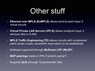 Other stuff
• Ethernet over MPLS (EoMPLS) allows point-to-point layer 2
virtual circuits
• Virtual Private LAN Service (VPLS) allows multipoint layer 2
services (like a VLAN)
• MPLS Traffic Engineering (TE) allows circuits with constrained
paths (loose routes, bandwidth reservation) to be established
• Multicast supported through Multicast LDP (MLDP)
• BGP peerings inside a VPN ("carrier's carrier")
• Supports QoS (through “Experimental” bits)
 