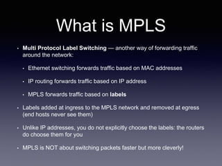 What is MPLS
• Multi Protocol Label Switching — another way of forwarding traffic
around the network:
• Ethernet switching forwards traffic based on MAC addresses
• IP routing forwards traffic based on IP address
• MPLS forwards traffic based on labels
• Labels added at ingress to the MPLS network and removed at egress
(end hosts never see them)
• Unlike IP addresses, you do not explicitly choose the labels: the routers
do choose them for you
• MPLS is NOT about switching packets faster but more cleverly!
 