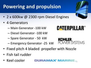 Powering and propulsion
• 2 x 600kw @ 2300 rpm Diesel Engines
• 4 Generators
  – Main Generator -100 kW
  – Diesel Generator -100 kW
  – Spare Generator - 50 kW
  – Emergency Generator -25 kW
• Fixed pitch 4 bladed propeller with Nozzle
• Fish tail rudder
• Keel cooler
 