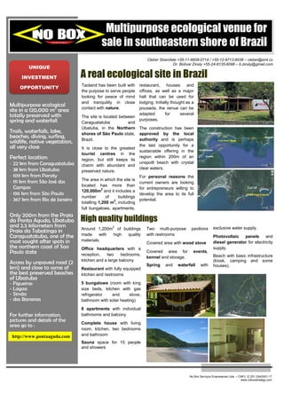 Multipurpose ecological venue for
                                          sale in southeastern shore of Brazil
                                                                    Cleber Sbarofate +55-11-6609-0714 / +55-12-9713-8538 – cleber@eml.cc
                                                                                  Dr. Bolívar Zinsly +55-24-8135-6098 – b.zinsly@gmail.com
           UNIQUE

        INVESTMENT              A real ecological site in Brazil
                                Taoland has been built with     restaurant, houses and
       OPPORTUNITY
                                the purpose to serve people     offices, as well as a major
                                looking for peace of mind       hall that can be used for
                                and tranquility in close        lodging. Initially thought as a
Multipurpose ecological
site in a 120,000 m2 area       contact with nature.            pousada, the venue can be
totally preserved with          The site is located between
                                                                adapted        for      several
spring and waterfall            Caraguatatuba           and
                                                                purposes.
                                Ubatuba, in the Northern        The construction has been
Trails, waterfalls, lake,       shores of São Paulo state,      approved by the local                    Caraguatatuba
beaches, diving, surfing,                                       authority and is perhaps
                                                                                                                                                     Ubatuba
                                Brazil.
wildlife, native vegetation,                                                                                        Praia Ponta Aguda


all very close                  It is close to the greatest
                                                                the last opportunity for a
                                                                                                  São Sebastião
                                                                sustainable offering in the
                                tourist centres in the
Perfect location:               region, but still keeps its
                                                                region within 200m of an                Ilhabela


- 22 km from Caraguatatuba      charm with abundant and
                                                                unspoilt beach with crystal
- 38 km from Ubatuba                                            clear waters.
                                preserved nature.
- 109 km from Paraty                                            For personal reasons the
                                The area in which the site is
- 111 km from São José dos                                      current owners are looking
                                located has more than
  Campos                                    2                   for entrepreneurs willing to                                            Local
                                120,000m and it includes a
- 196 km from São Paulo                                         develop the area to its full                                            Praia Ponta Aguda
                                number        of    buildings
- 367 km from Rio de Janeiro                     2
                                totalling 1,200 m , including
                                                                potential.

                                full bungalows, apartments,
Only 200m from the Praia
da Ponta Aguda, Ubatuba         High quality buildings
and 2.5 kilometers from                         2
                                Around 1,200m of buildings          Two multi-purpose        pavilions            exclusive water supply.
Praia da Tabatinga in
Caraguatatuba, one of the       made     with high quality          with restrooms                                Photovoltaic   panels      and
most sought after spots in      materials.
                                                                    Covered area with wood stove                  diesel generator for electricity
the northern coast of Sao       Office headquarters with a                                                        supply.
Paulo state                     reception,   two     bedrooms,
                                                                    Covered area for          events,
                                                                    kennel and storage.                           Beach with basic infrastructure
                                kitchen and a large balcony                                                       (kiosk, camping and some
Access by unpaved road (2                                           Spring    and    waterfall     with           houses).
km) and close to some of        Restaurant with fully equipped
the best preserved beaches      kitchen and restrooms
of Ubatuba
-   Figueiras                   5 bungalows (room with king
-   Lagoa                       size beds, kitchen with gas
-   Simão                       refrigerator   and       stove,
-   das Bananas                 bathroom with solar heating)
                                8 apartments with individual
For further information,        bathrooms and balcony
pictures and details of the     Complete house with living
area go to :
                                room, kitchen, two bedrooms
    http://www.pontaaguda.com   and bathroom
                                Sauna space for 15 people
                                and showers




                                                                                            No Box Serviços Empresarias Ltda. – CNPJ 12.251.334/0001-17
                                                                                                                                 www.noboxstrategy.com
 