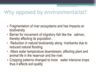 Why opposed by environmentalist?
• Fragmentation of river ecosystems and has Impacts on
biodiversity
• Barrier for movement of migratory fish like the salmon,
thereby affecting its population .
• Reduction in natural biodiversity along riverbanks due to
reduced natural flooding.
• Alters water temperature downstream, affecting plant and
animal life in the reservoir and the river.
• Cropping patterns changed to more water intensive crops
thus it affects soil quality
 