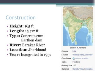 Construction
• Height: 165 ft
• Length: 15,712 ft
• Type: Concrete cum
Earthen dam
• River: Barakar River
• Location: Jharkhand
• Year: Inaugrated in 1957
 