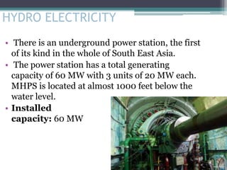 HYDRO ELECTRICITY
• There is an underground power station, the first
of its kind in the whole of South East Asia.
• The power station has a total generating
capacity of 60 MW with 3 units of 20 MW each.
MHPS is located at almost 1000 feet below the
water level.
• Installed
capacity: 60 MW
 