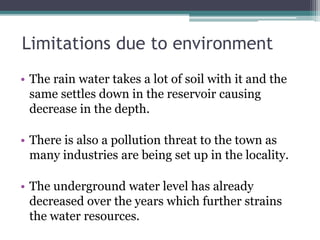 Limitations due to environment
• The rain water takes a lot of soil with it and the
same settles down in the reservoir causing
decrease in the depth.
• There is also a pollution threat to the town as
many industries are being set up in the locality.
• The underground water level has already
decreased over the years which further strains
the water resources.
 