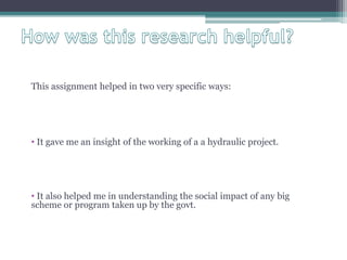 This assignment helped in two very specific ways:
• It gave me an insight of the working of a a hydraulic project.
• It also helped me in understanding the social impact of any big
scheme or program taken up by the govt.
 