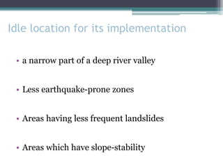 Idle location for its implementation
• a narrow part of a deep river valley
• Less earthquake-prone zones
• Areas having less frequent landslides
• Areas which have slope-stability
 