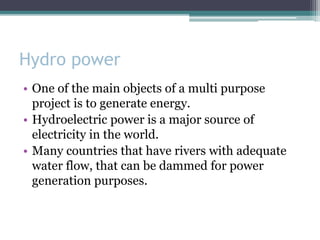 Hydro power
• One of the main objects of a multi purpose
project is to generate energy.
• Hydroelectric power is a major source of
electricity in the world.
• Many countries that have rivers with adequate
water flow, that can be dammed for power
generation purposes.
 
