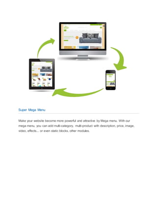 Super Mega Menu
Make your website become more powerful and attractive by Mega menu. With our
mega menu, you can add multi-category, multi-product with description, price, image,
video, effects... or even static blocks, other modules.
 