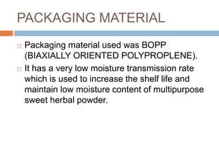 PACKAGING MATERIAL
 Packaging material used was BOPP
(BIAXIALLY ORIENTED POLYPROPLENE).
 It has a very low moisture transmission rate
which is used to increase the shelf life and
maintain low moisture content of multipurpose
sweet herbal powder.
 