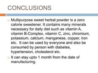 CONCLUSIONS
 Multipurpose sweet herbal powder is a zero
calorie sweetener. It contains many minerals
necessary for daily diet such as vitamin A,
vitamin B-Complex, vitamin C, zinc, chromium,
potassium, calcium, manganese, copper, iron
etc. It can be used by everyone and also be
consumed by person with diabetes,
hypertension, cholesterol etc.
 It can stay upto 1 month from the date of
manufacturing.
 